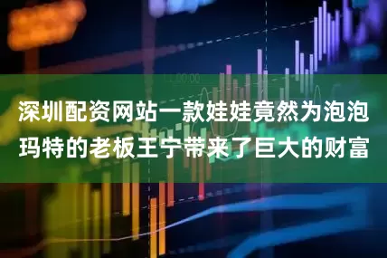 深圳配资网站一款娃娃竟然为泡泡玛特的老板王宁带来了巨大的财富