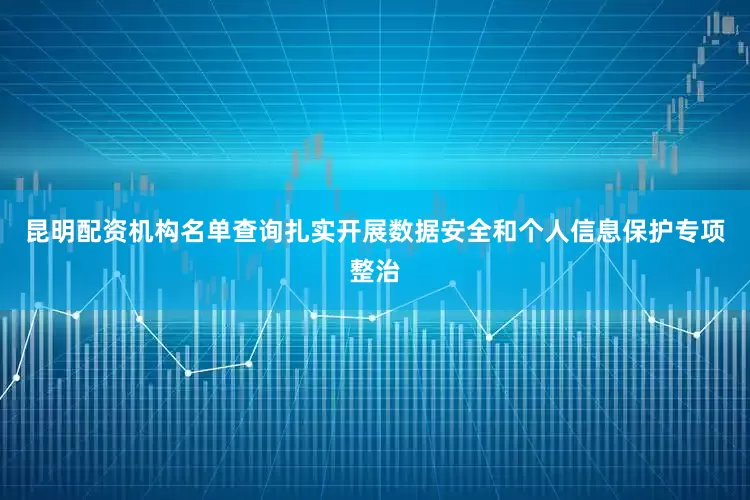 昆明配资机构名单查询扎实开展数据安全和个人信息保护专项整治