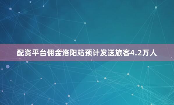 配资平台佣金洛阳站预计发送旅客4.2万人