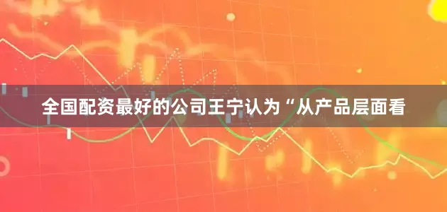 全国配资最好的公司王宁认为“从产品层面看