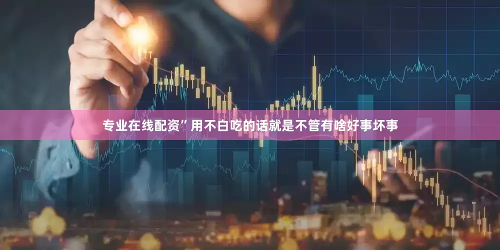 专业在线配资”用不白吃的话就是不管有啥好事坏事