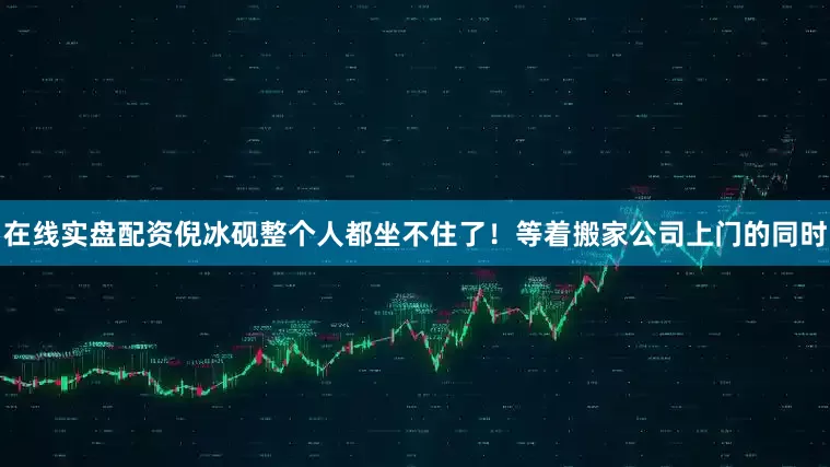 在线实盘配资倪冰砚整个人都坐不住了！等着搬家公司上门的同时