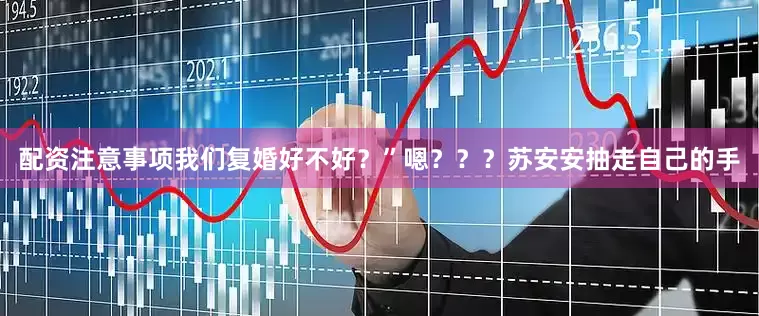 配资注意事项我们复婚好不好？”嗯？？？苏安安抽走自己的手