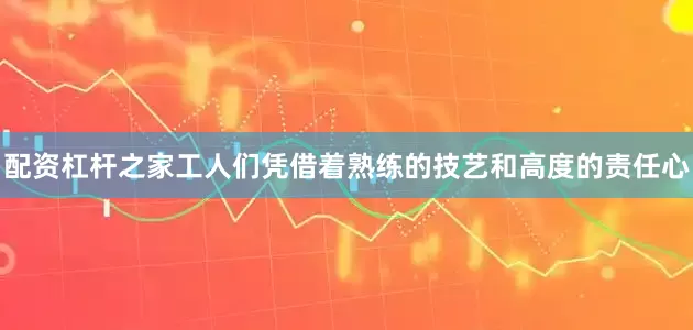 配资杠杆之家工人们凭借着熟练的技艺和高度的责任心