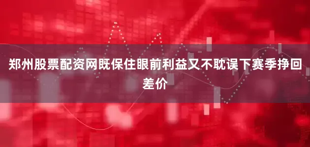 郑州股票配资网既保住眼前利益又不耽误下赛季挣回差价