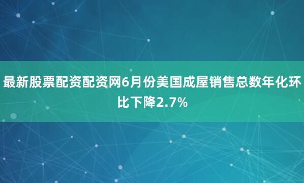 最新股票配资配资网6月份美国成屋销售总数年化环比下降2.7%