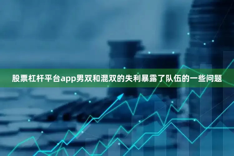 股票杠杆平台app男双和混双的失利暴露了队伍的一些问题