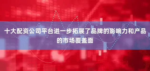 十大配资公司平台进一步拓展了品牌的影响力和产品的市场覆盖面