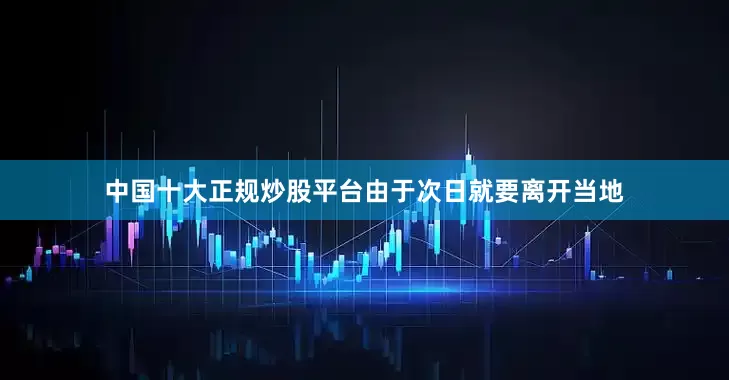 中国十大正规炒股平台由于次日就要离开当地